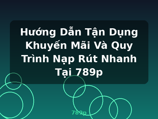 Hướng Dẫn Tận Dụng Khuyến Mãi Và Quy Trình Nạp Rút Nhanh Tại 789p - 789p