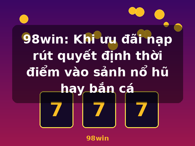98win: Khi ưu đãi nạp rút quyết định thời điểm vào sảnh nổ hũ hay bắn cá - 98win