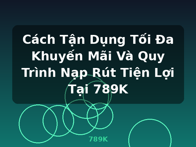Cách Tận Dụng Tối Đa Khuyến Mãi Và Quy Trình Nạp Rút Tiện Lợi Tại 789K - 789K