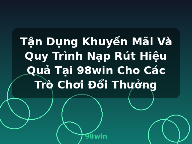 Tận Dụng Khuyến Mãi Và Quy Trình Nạp Rút Hiệu Quả Tại 98win Cho Các Trò Chơi Đổi Thưởng - 98win